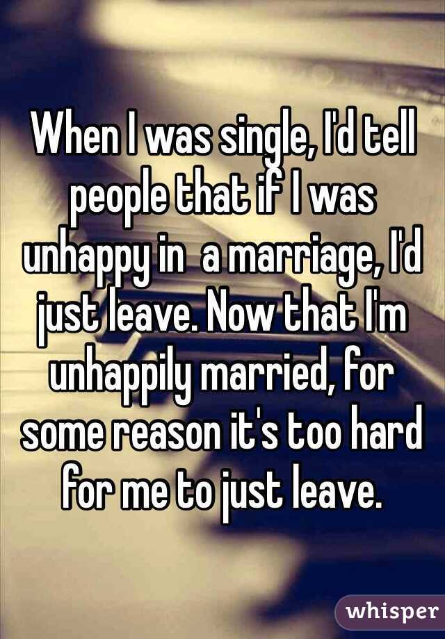 When I was single, I'd tell people that if I was unhappy in  a marriage, I'd just leave. Now that I'm unhappily married, for some reason it's too hard for me to just leave. 