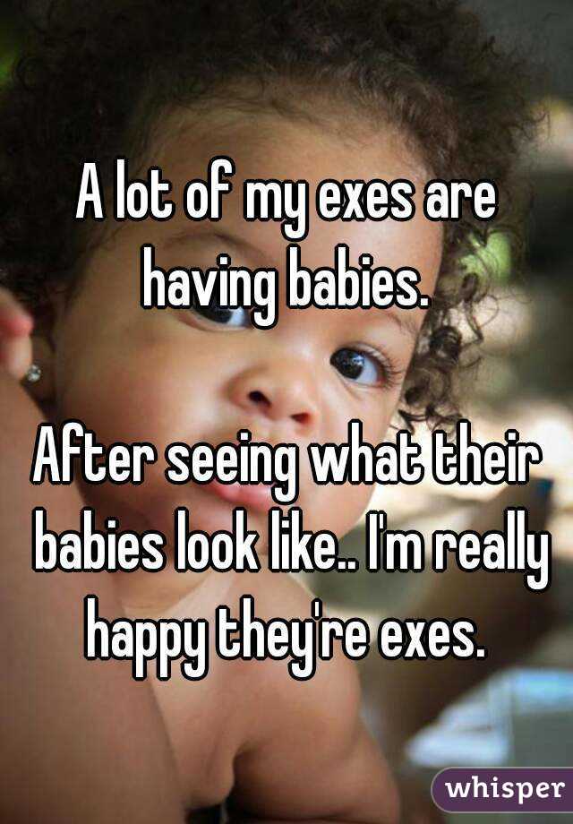 A lot of my exes are having babies. 

After seeing what their babies look like.. I'm really happy they're exes. 