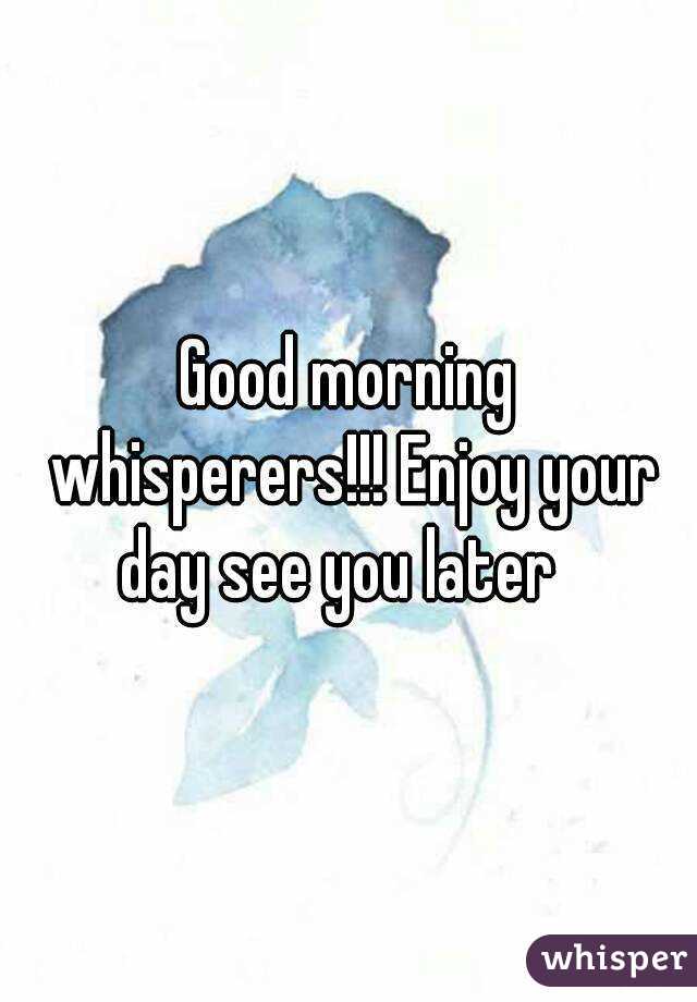 Good morning whisperers!!! Enjoy your day see you later