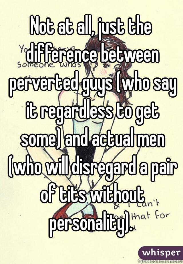 Not at all, just the difference between perverted guys (who say it regardless to get some) and actual men (who will disregard a pair of tits without personality). 