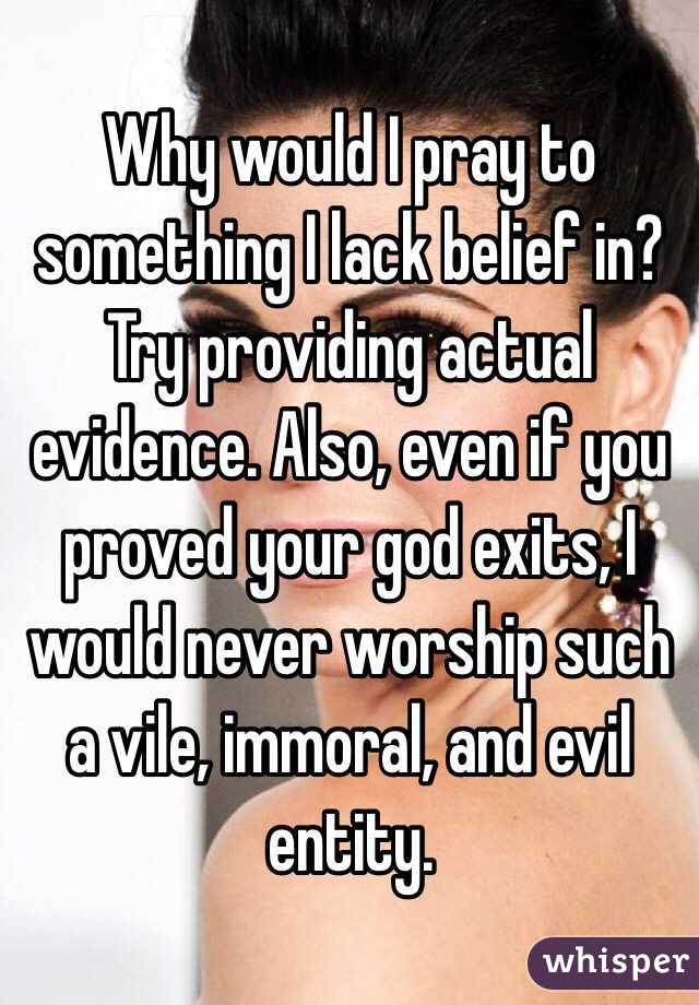 Why would I pray to something I lack belief in?  Try providing actual evidence. Also, even if you proved your god exits, I would never worship such a vile, immoral, and evil entity. 