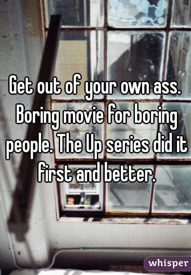 Get out of your own ass. Boring movie for boring people. The Up series did it first and better.