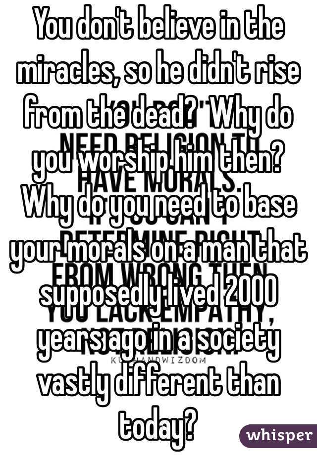 You don't believe in the miracles, so he didn't rise from the dead?  Why do you worship him then?  Why do you need to base your morals on a man that supposedly lived 2000 years ago in a society vastly different than today?