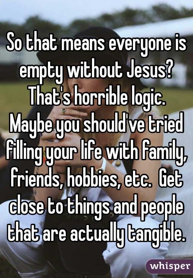 So that means everyone is empty without Jesus?  That's horrible logic.  Maybe you should've tried filling your life with family, friends, hobbies, etc.  Get close to things and people that are actually tangible. 