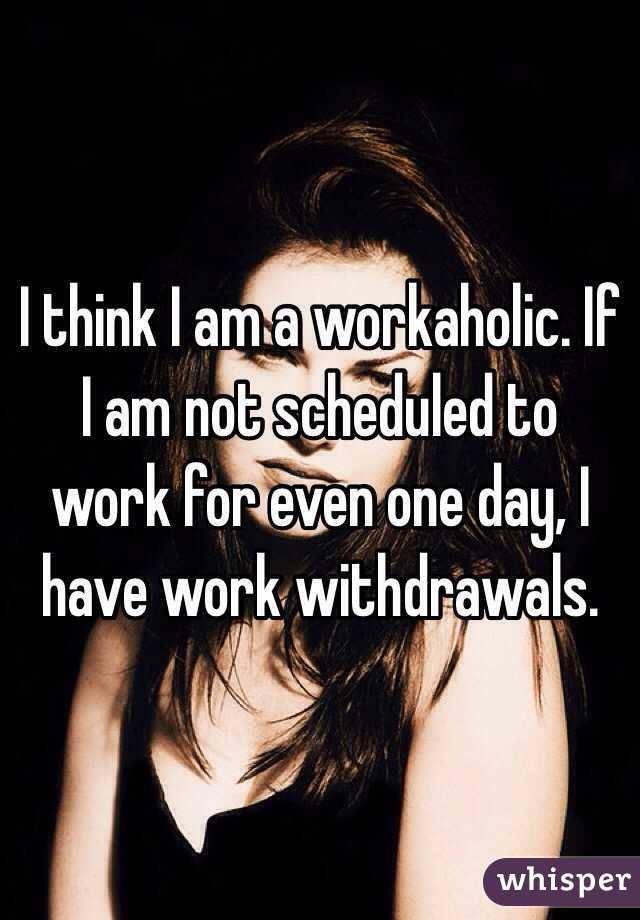 I think I am a workaholic. If I am not scheduled to work for even one day, I have work withdrawals. 