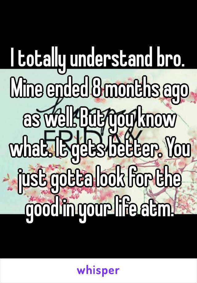 I totally understand bro. Mine ended 8 months ago as well. But you know what. It gets better. You just gotta look for the good in your life atm.