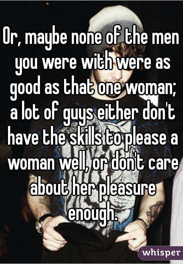 Or, maybe none of the men you were with were as good as that one woman; a lot of guys either don't have the skills to please a woman well, or don't care about her pleasure enough.