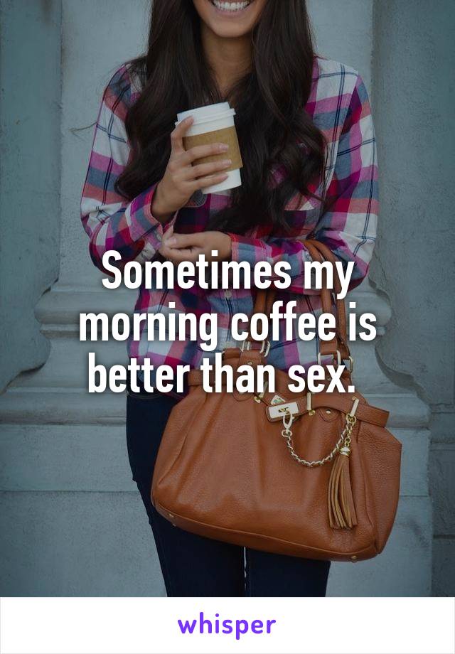 Sometimes my morning coffee is better than sex. 