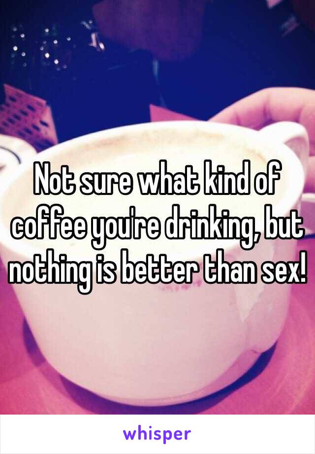 Not sure what kind of coffee you're drinking, but nothing is better than sex!