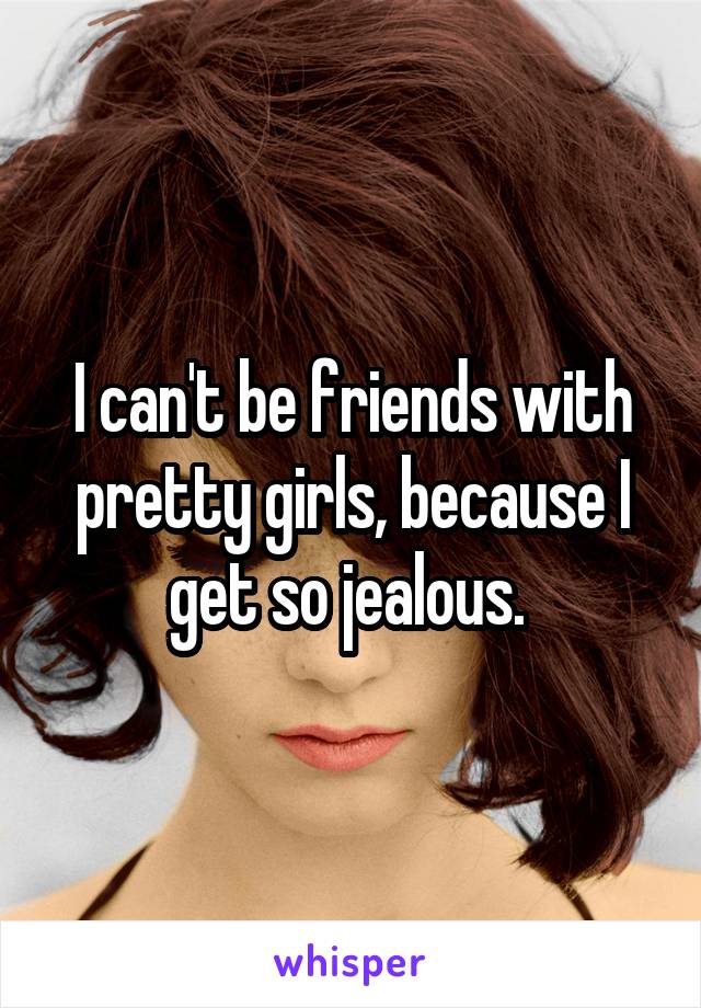 I can't be friends with pretty girls, because I get so jealous. 