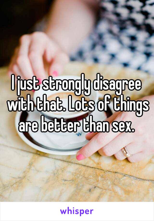 I just strongly disagree with that. Lots of things are better than sex. 