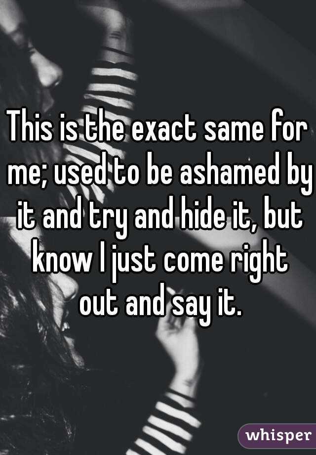 This is the exact same for me; used to be ashamed by it and try and hide it, but know I just come right out and say it.