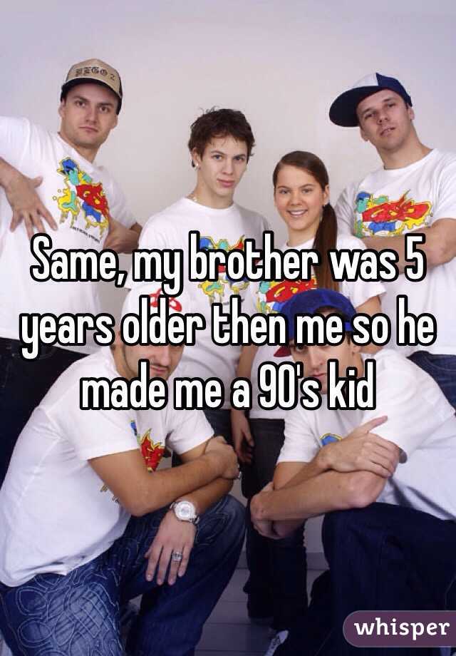 Same, my brother was 5 years older then me so he made me a 90's kid