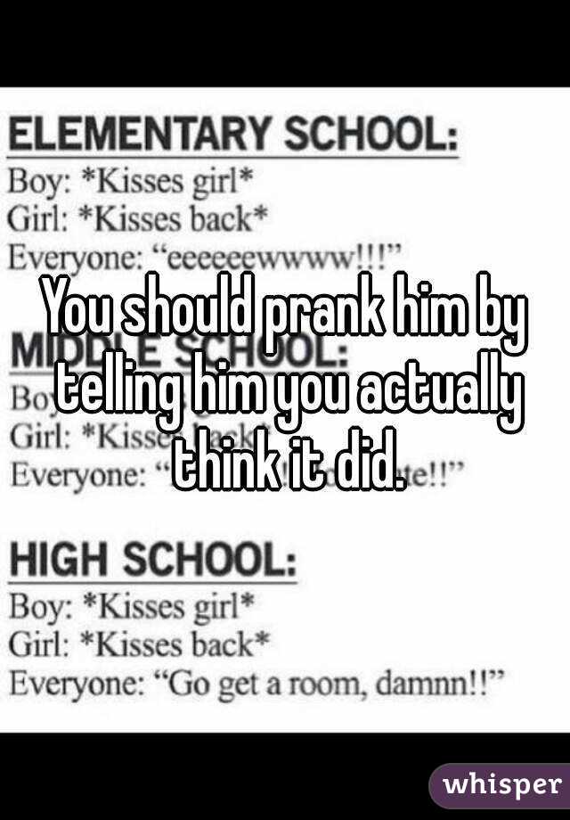 You should prank him by telling him you actually think it did.