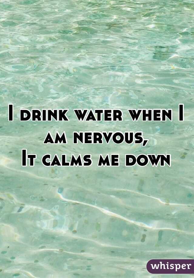 I drink water when I am nervous, 
It calms me down