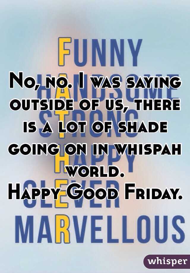 No, no. I was saying outside of us, there is a lot of shade going on in whispah world. 
Happy Good Friday.
