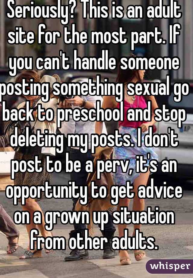 Seriously? This is an adult site for the most part. If you can't handle someone posting something sexual go back to preschool and stop deleting my posts. I don't post to be a perv, it's an opportunity to get advice on a grown up situation from other adults.