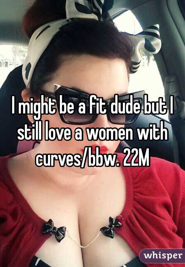 I might be a fit dude but I still love a women with curves/bbw. 22M