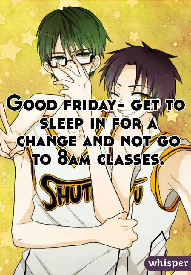 Good friday- get to sleep in for a change and not go to 8am classes.