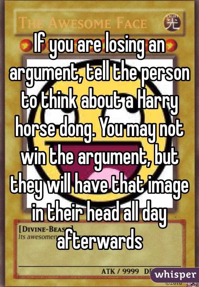 If you are losing an argument, tell the person to think about a Harry horse dong. You may not win the argument, but they will have that image in their head all day afterwards