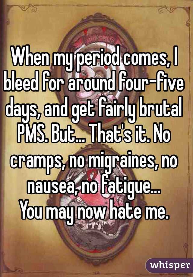 When my period comes, I bleed for around four-five days, and get fairly brutal PMS. But... That's it. No cramps, no migraines, no nausea, no fatigue...
You may now hate me. 