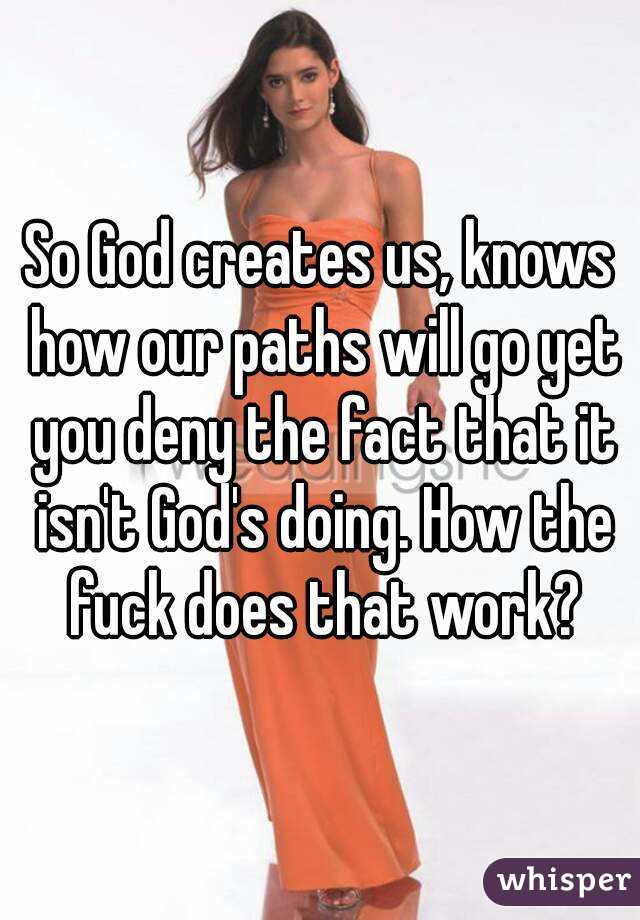 So God creates us, knows how our paths will go yet you deny the fact that it isn't God's doing. How the fuck does that work?