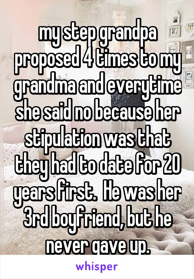 my step grandpa proposed 4 times to my grandma and everytime she said no because her stipulation was that they had to date for 20 years first.  He was her 3rd boyfriend, but he never gave up.