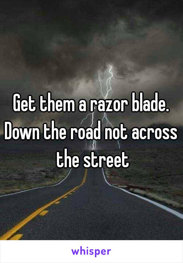 Get them a razor blade.
Down the road not across the street