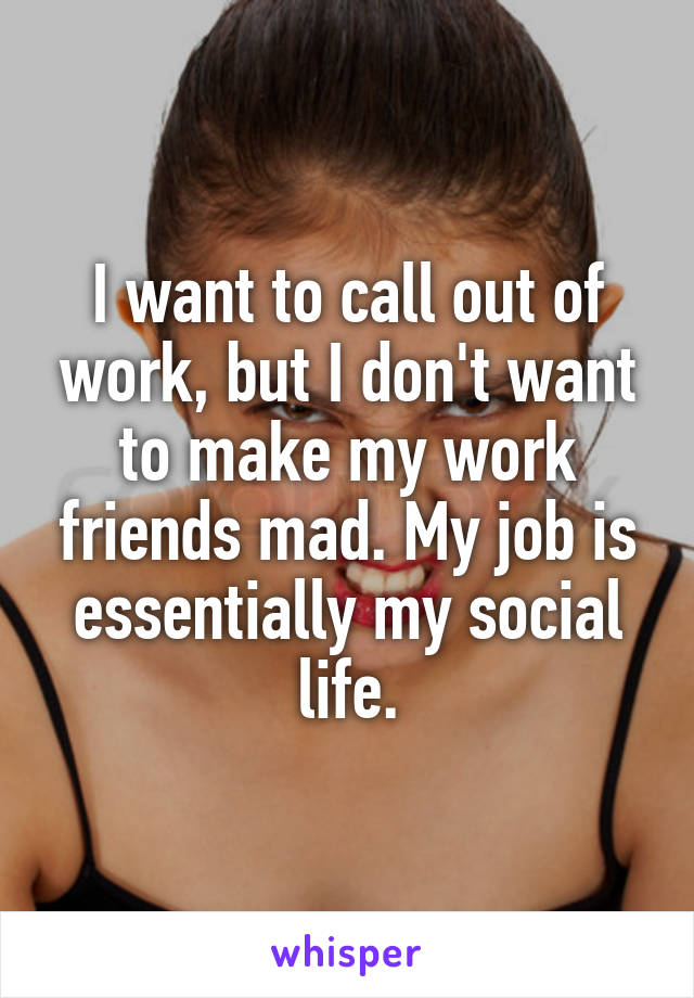 I want to call out of work, but I don't want to make my work friends mad. My job is essentially my social life.