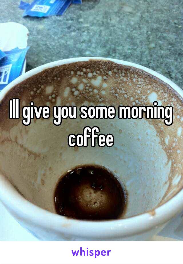 Ill give you some morning coffee 
