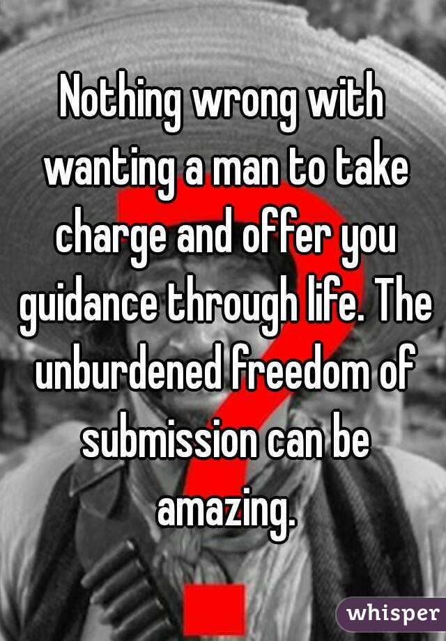 Nothing wrong with wanting a man to take charge and offer you guidance through life. The unburdened freedom of submission can be amazing.