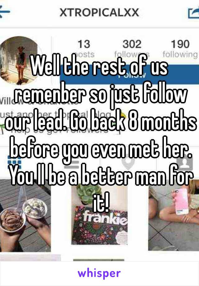 Well the rest of us remenber so just follow our lead. Go back 8 months before you even met her. You ll be a better man for it!