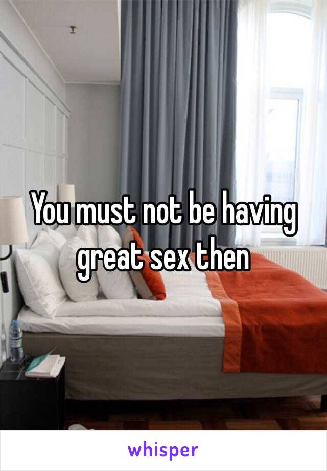 You must not be having great sex then 
