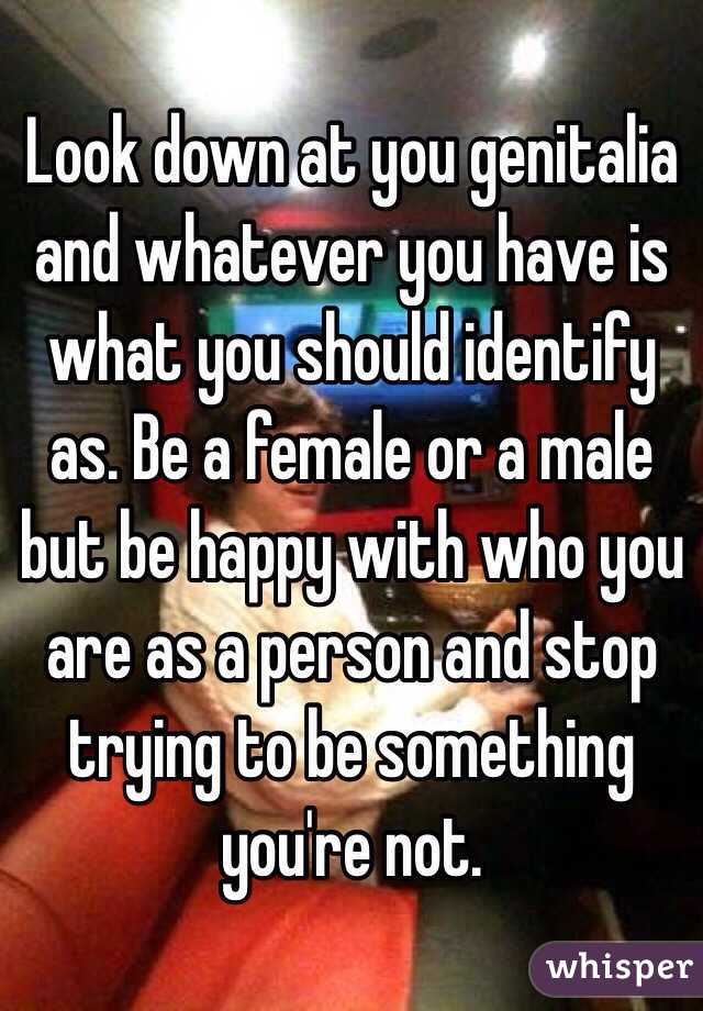 Look down at you genitalia and whatever you have is what you should identify as. Be a female or a male but be happy with who you are as a person and stop trying to be something you're not. 