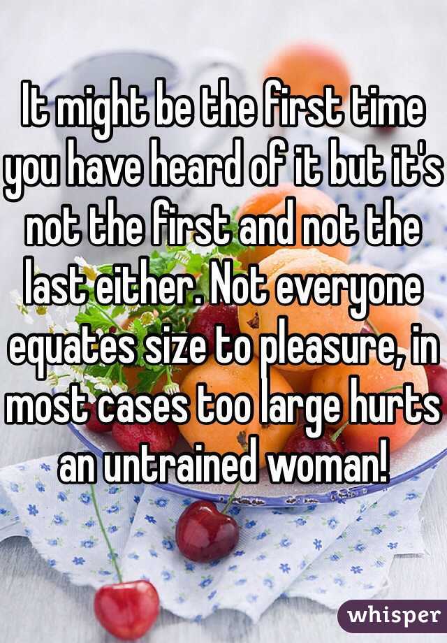 It might be the first time you have heard of it but it's not the first and not the last either. Not everyone equates size to pleasure, in most cases too large hurts an untrained woman!