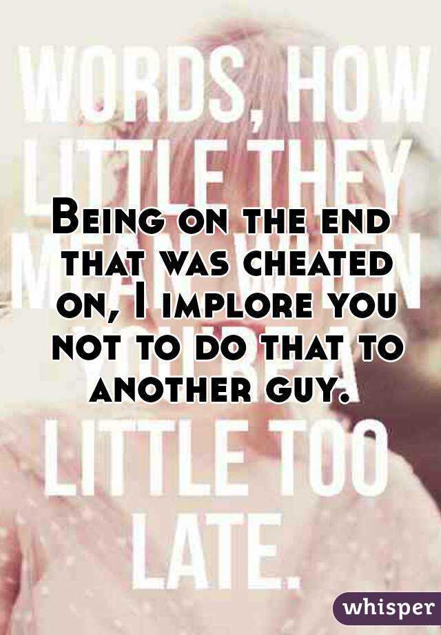 Being on the end that was cheated on, I implore you not to do that to another guy. 