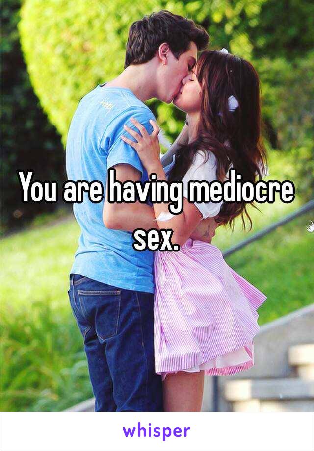 You are having mediocre sex. 