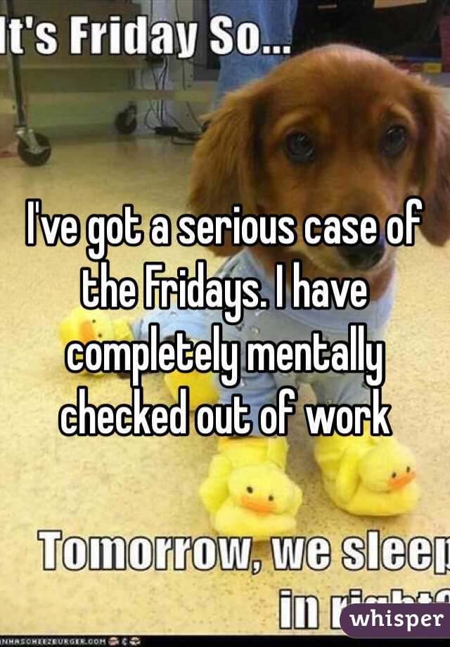 I've got a serious case of the Fridays. I have completely mentally checked out of work 
