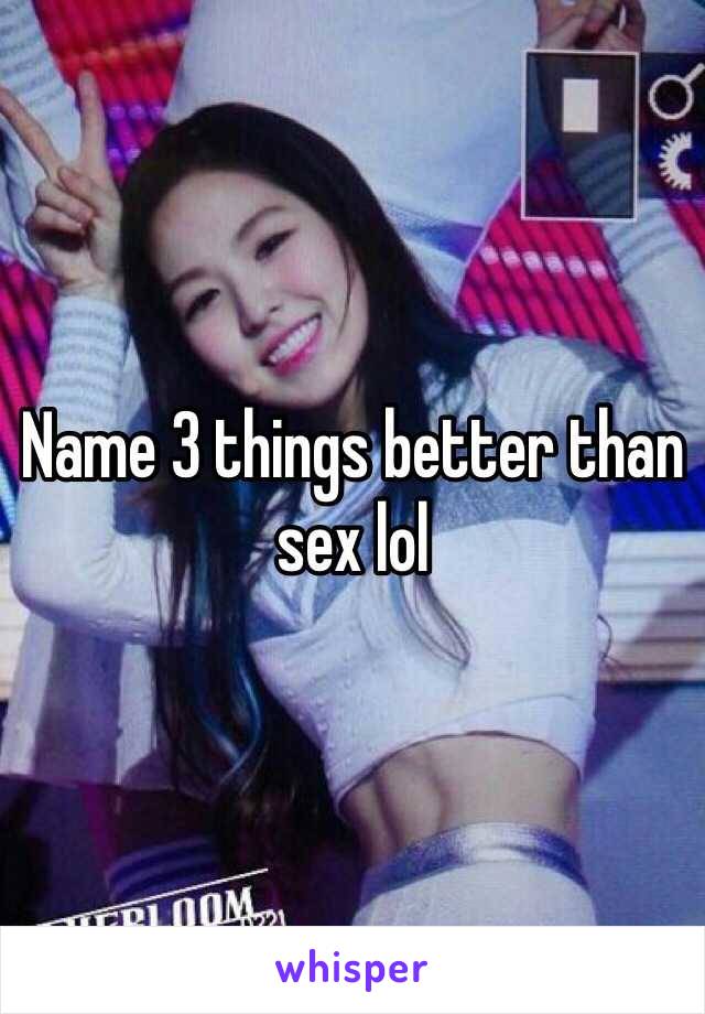 Name 3 things better than sex lol