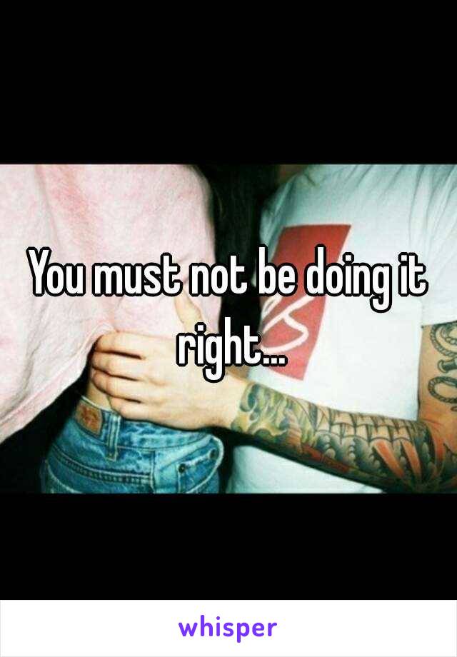 You must not be doing it right...