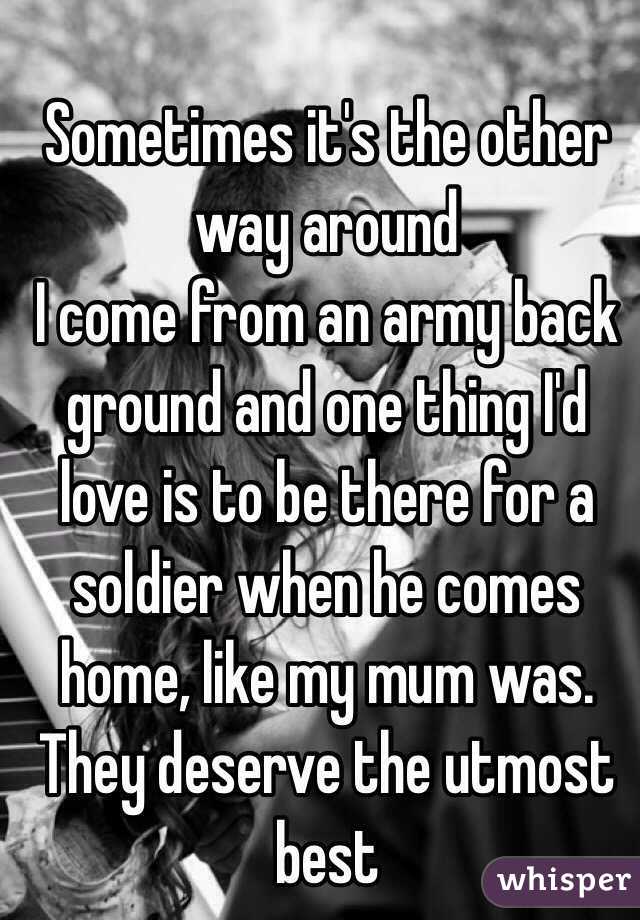 Sometimes it's the other way around 
I come from an army back ground and one thing I'd love is to be there for a soldier when he comes home, like my mum was. They deserve the utmost best