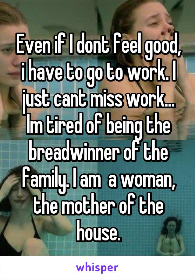 Even if I dont feel good, i have to go to work. I just cant miss work... Im tired of being the breadwinner of the family. I am  a woman, the mother of the house.