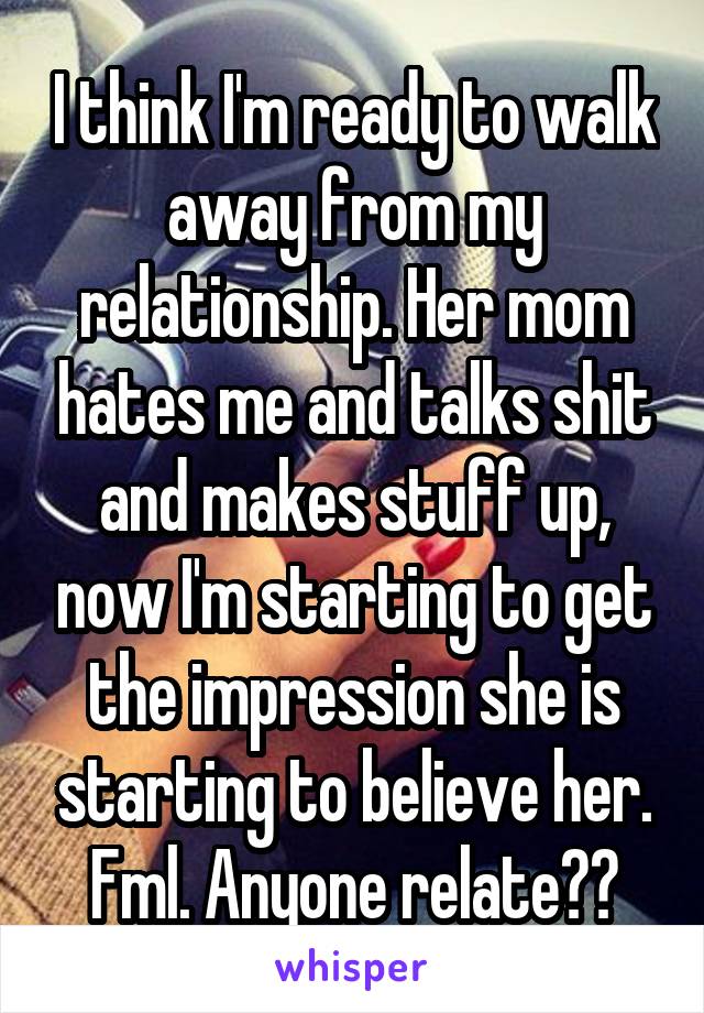 I think I'm ready to walk away from my relationship. Her mom hates me and talks shit and makes stuff up, now I'm starting to get the impression she is starting to believe her. Fml. Anyone relate??