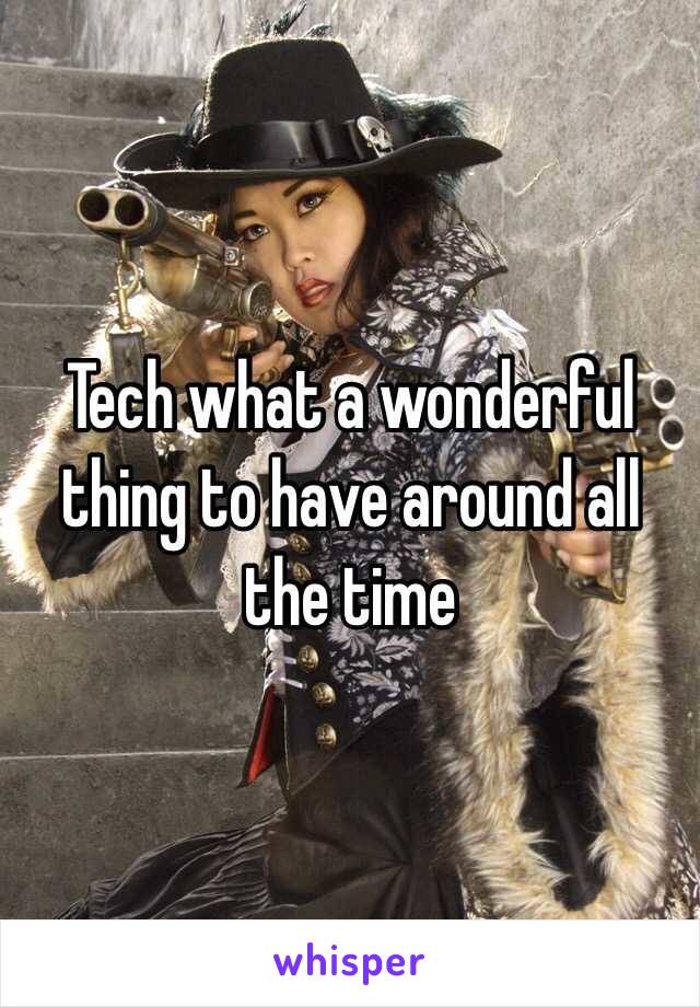 Tech what a wonderful thing to have around all the time