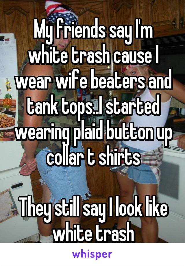 My friends say I'm white trash cause I wear wife beaters and tank tops..I started wearing plaid button up collar t shirts

They still say I look like white trash