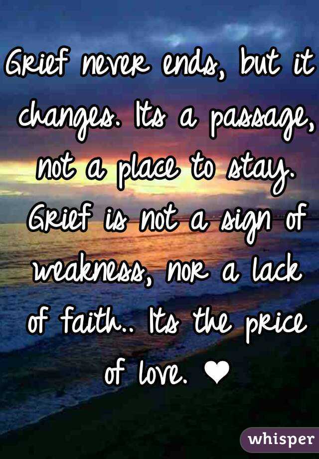 Grief never ends, but it changes. Its a passage, not a place to stay. Grief is not a sign of weakness, nor a lack of faith.. Its the price of love. ❤