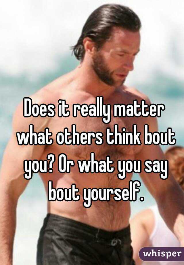Does it really matter what others think bout you? Or what you say bout yourself.