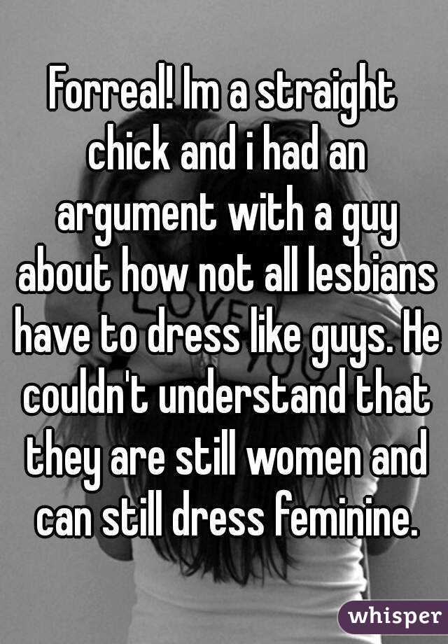 Forreal! Im a straight chick and i had an argument with a guy about how not all lesbians have to dress like guys. He couldn't understand that they are still women and can still dress feminine.