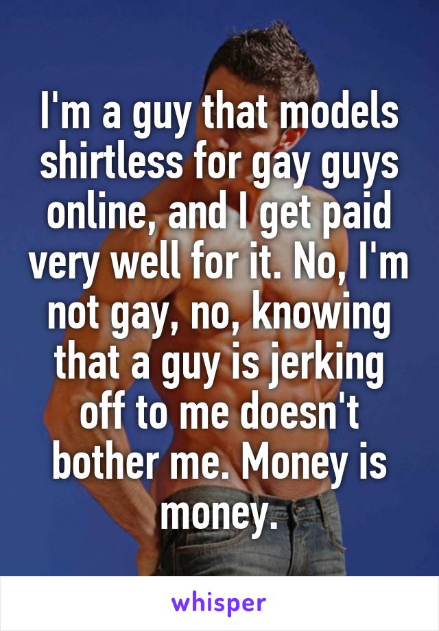 I'm a guy that models shirtless for gay guys online, and I get paid very well for it. No, I'm not gay, no, knowing that a guy is jerking off to me doesn't bother me. Money is money.