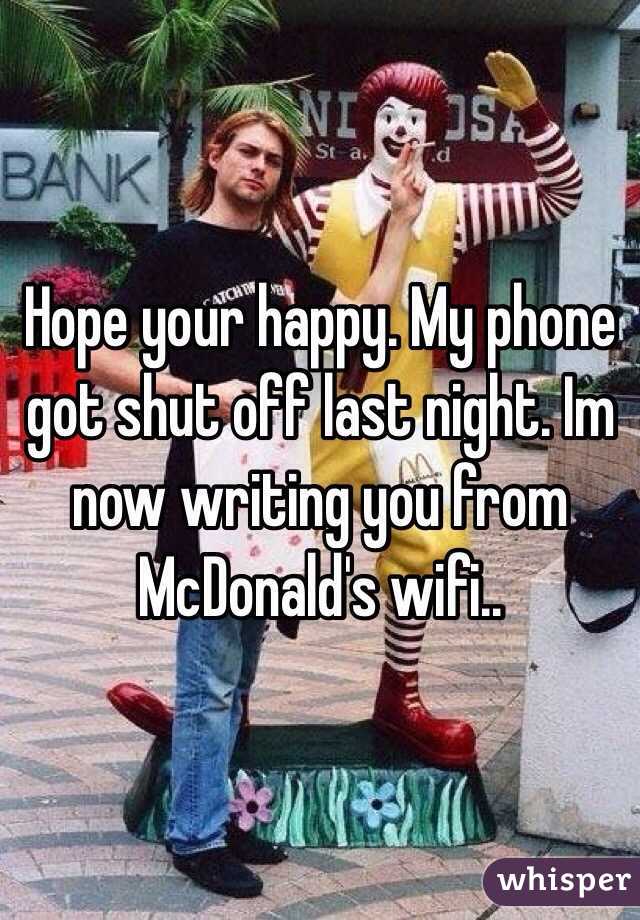 Hope your happy. My phone got shut off last night. Im now writing you from McDonald's wifi..